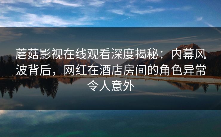 蘑菇影视在线观看深度揭秘：内幕风波背后，网红在酒店房间的角色异常令人意外