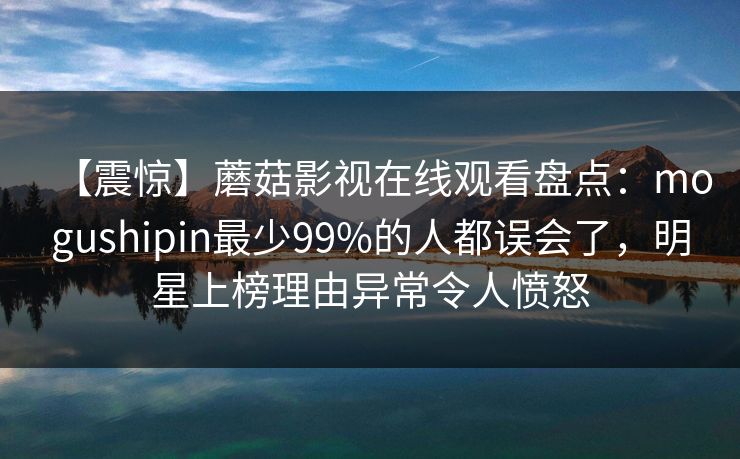 【震惊】蘑菇影视在线观看盘点：mogushipin最少99%的人都误会了，明星上榜理由异常令人愤怒
