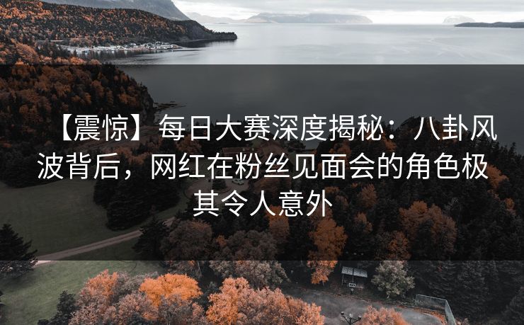 【震惊】每日大赛深度揭秘：八卦风波背后，网红在粉丝见面会的角色极其令人意外
