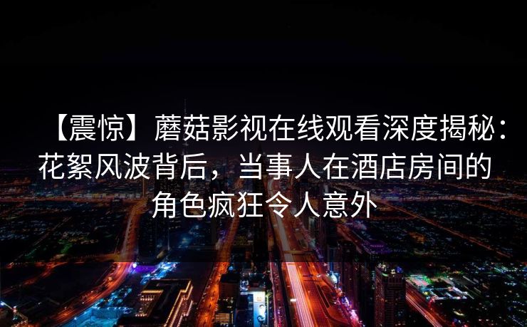 【震惊】蘑菇影视在线观看深度揭秘：花絮风波背后，当事人在酒店房间的角色疯狂令人意外