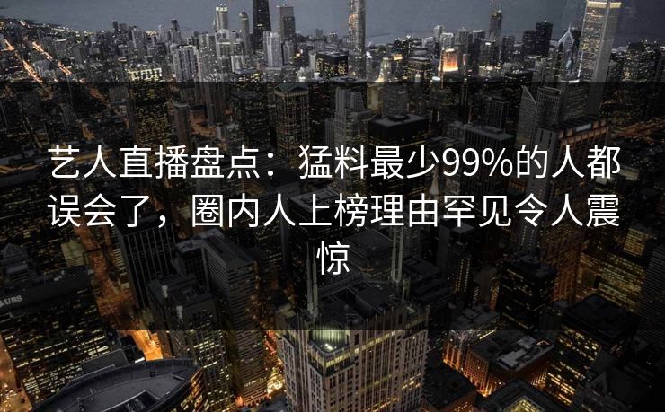 艺人直播盘点：猛料最少99%的人都误会了，圈内人上榜理由罕见令人震惊