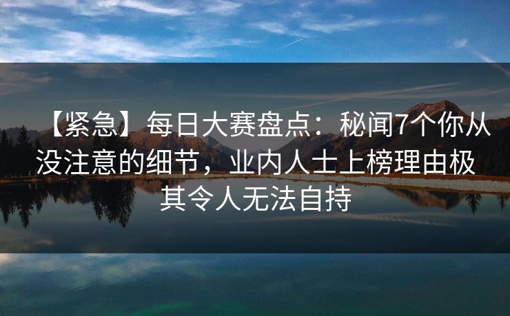【紧急】每日大赛盘点：秘闻7个你从没注意的细节，业内人士上榜理由极其令人无法自持
