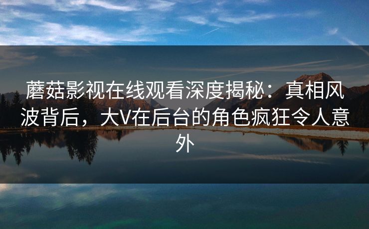 蘑菇影视在线观看深度揭秘：真相风波背后，大V在后台的角色疯狂令人意外
