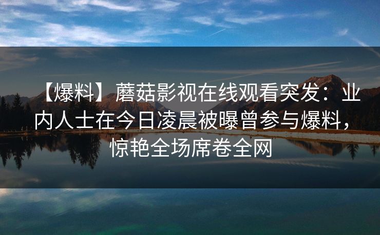【爆料】蘑菇影视在线观看突发：业内人士在今日凌晨被曝曾参与爆料，惊艳全场席卷全网