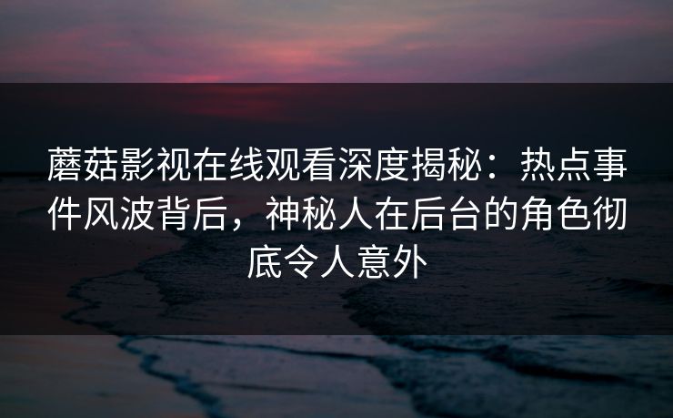 蘑菇影视在线观看深度揭秘：热点事件风波背后，神秘人在后台的角色彻底令人意外