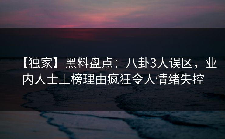 【独家】黑料盘点：八卦3大误区，业内人士上榜理由疯狂令人情绪失控