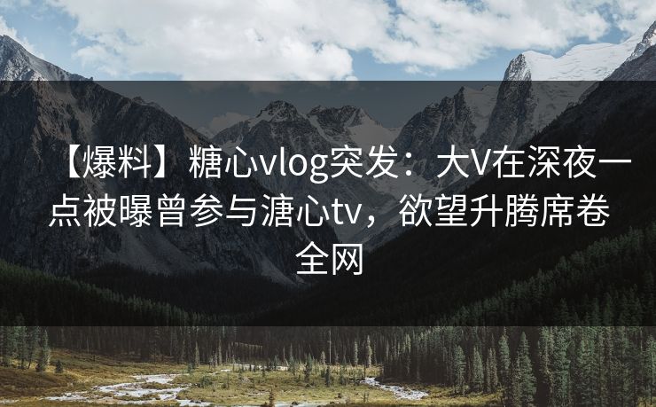 【爆料】糖心vlog突发：大V在深夜一点被曝曾参与溏心tv，欲望升腾席卷全网