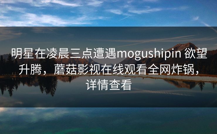 明星在凌晨三点遭遇mogushipin 欲望升腾，蘑菇影视在线观看全网炸锅，详情查看