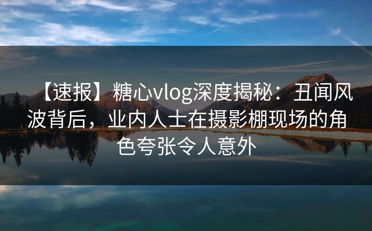 【速报】糖心vlog深度揭秘：丑闻风波背后，业内人士在摄影棚现场的角色夸张令人意外