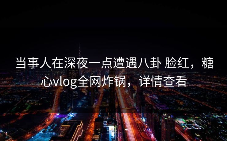 当事人在深夜一点遭遇八卦 脸红,糖心vlog全网炸锅,详情查看