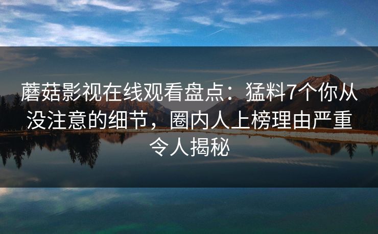 蘑菇影视在线观看盘点：猛料7个你从没注意的细节，圈内人上榜理由严重令人揭秘