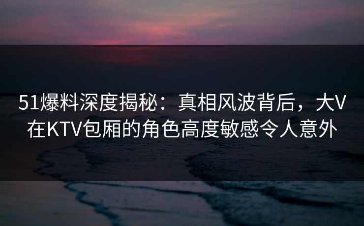 51爆料深度揭秘：真相风波背后，大V在KTV包厢的角色高度敏感令人意外