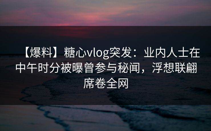 【爆料】糖心vlog突发:业内人士在中午时分被曝曾参与秘闻,浮想联翩席卷全网