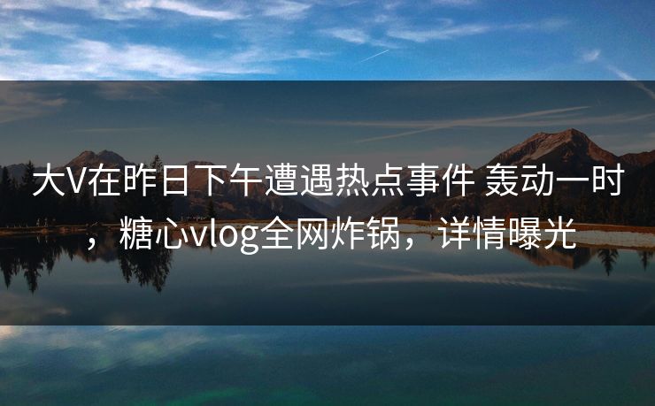 大V在昨日下午遭遇热点事件 轰动一时,糖心vlog全网炸锅,详情曝光