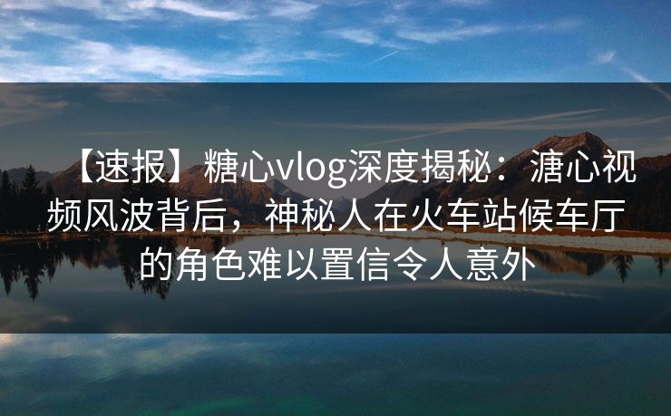 【速报】糖心vlog深度揭秘：溏心视频风波背后，神秘人在火车站候车厅的角色难以置信令人意外