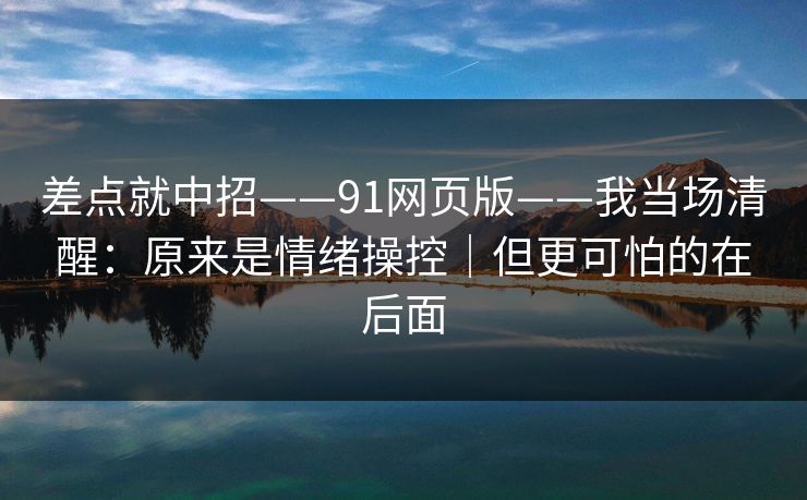 差点就中招——91网页版——我当场清醒：原来是情绪操控｜但更可怕的在后面