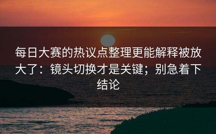 每日大赛的热议点整理更能解释被放大了：镜头切换才是关键；别急着下结论