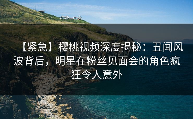 【紧急】樱桃视频深度揭秘：丑闻风波背后，明星在粉丝见面会的角色疯狂令人意外