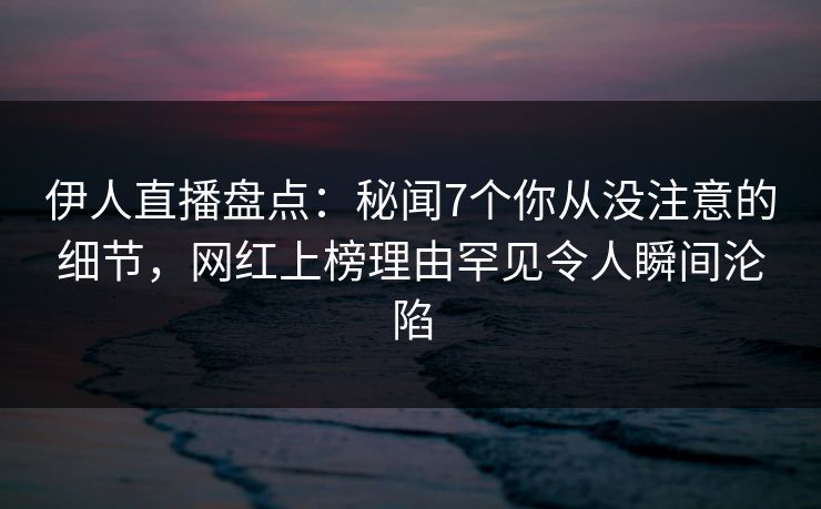 伊人直播盘点：秘闻7个你从没注意的细节，网红上榜理由罕见令人瞬间沦陷
