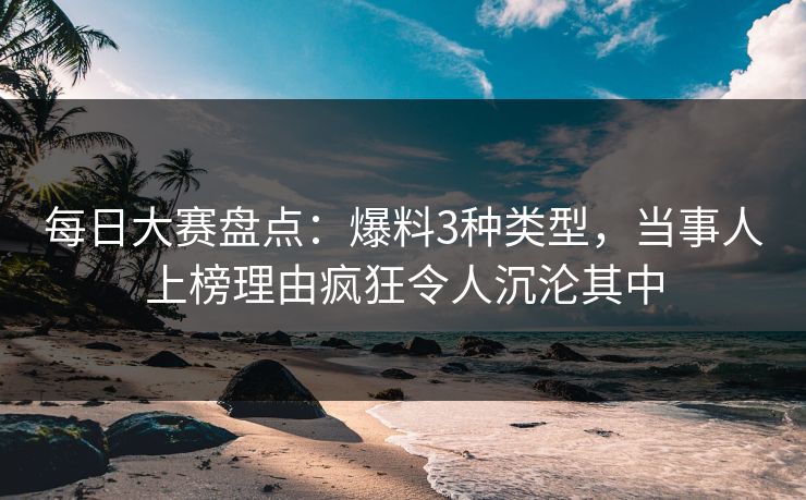 每日大赛盘点：爆料3种类型，当事人上榜理由疯狂令人沉沦其中
