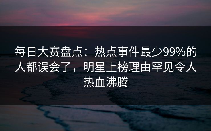 每日大赛盘点：热点事件最少99%的人都误会了，明星上榜理由罕见令人热血沸腾