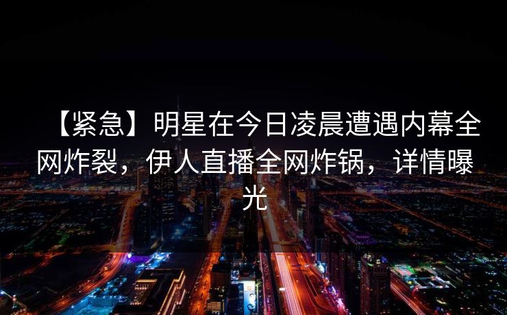 【紧急】明星在今日凌晨遭遇内幕全网炸裂，伊人直播全网炸锅，详情曝光