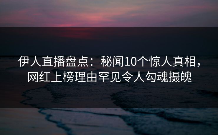 伊人直播盘点：秘闻10个惊人真相，网红上榜理由罕见令人勾魂摄魄