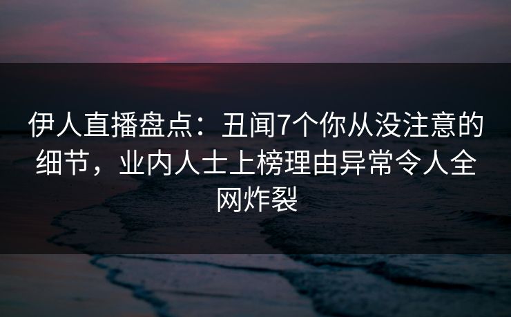 伊人直播盘点：丑闻7个你从没注意的细节，业内人士上榜理由异常令人全网炸裂