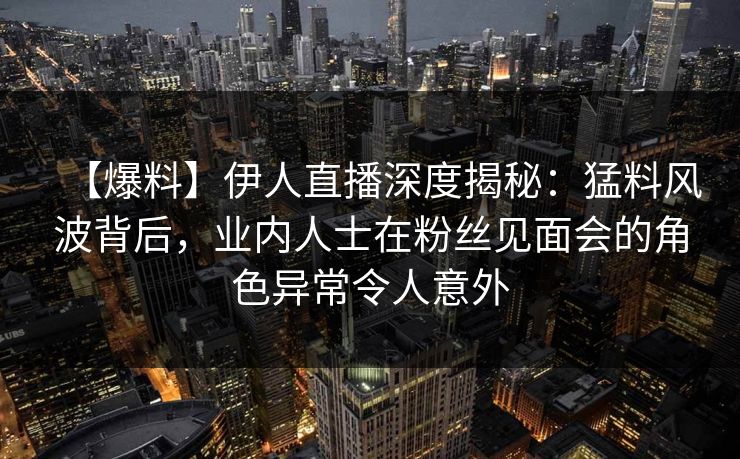 【爆料】伊人直播深度揭秘：猛料风波背后，业内人士在粉丝见面会的角色异常令人意外