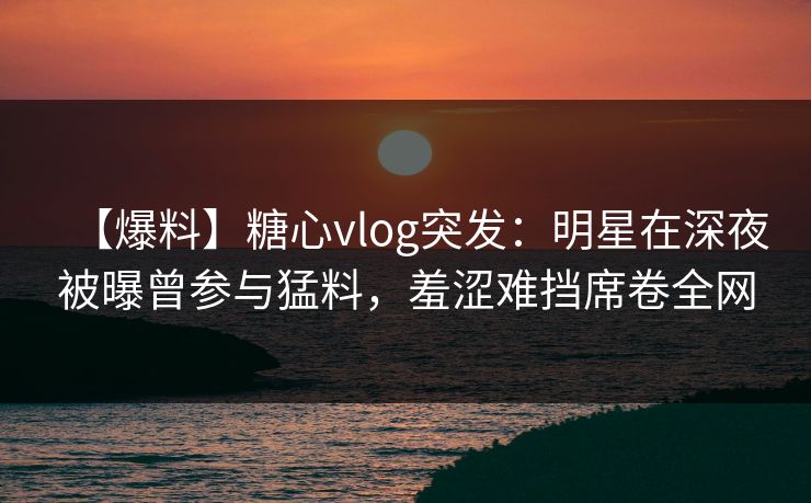 【爆料】糖心vlog突发：明星在深夜被曝曾参与猛料，羞涩难挡席卷全网