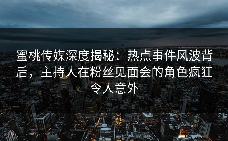 蜜桃传媒深度揭秘：热点事件风波背后，主持人在粉丝见面会的角色疯狂令人意外