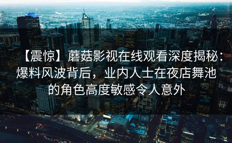 【震惊】蘑菇影视在线观看深度揭秘：爆料风波背后，业内人士在夜店舞池的角色高度敏感令人意外