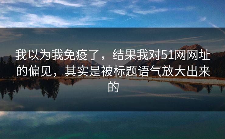 我以为我免疫了，结果我对51网网址的偏见，其实是被标题语气放大出来的