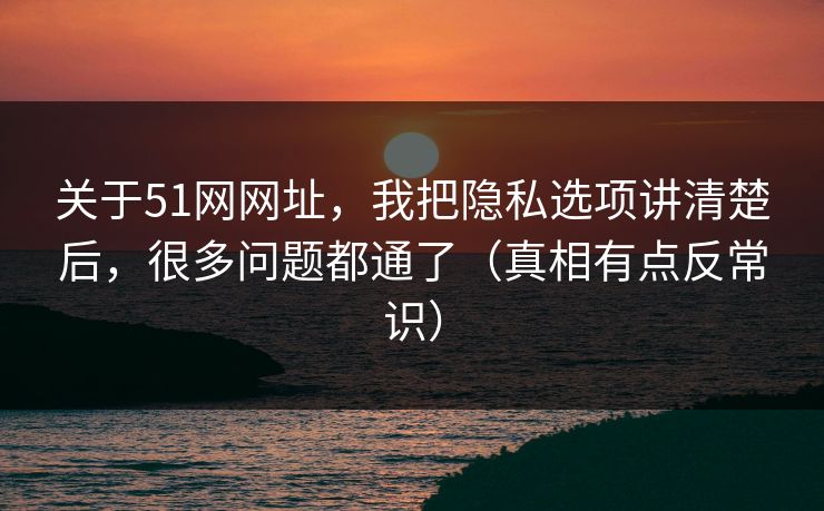 关于51网网址，我把隐私选项讲清楚后，很多问题都通了（真相有点反常识）