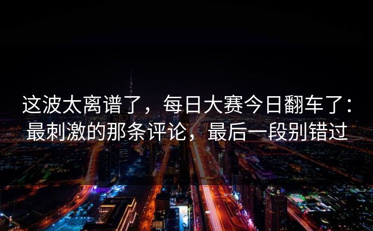 这波太离谱了，每日大赛今日翻车了：最刺激的那条评论，最后一段别错过