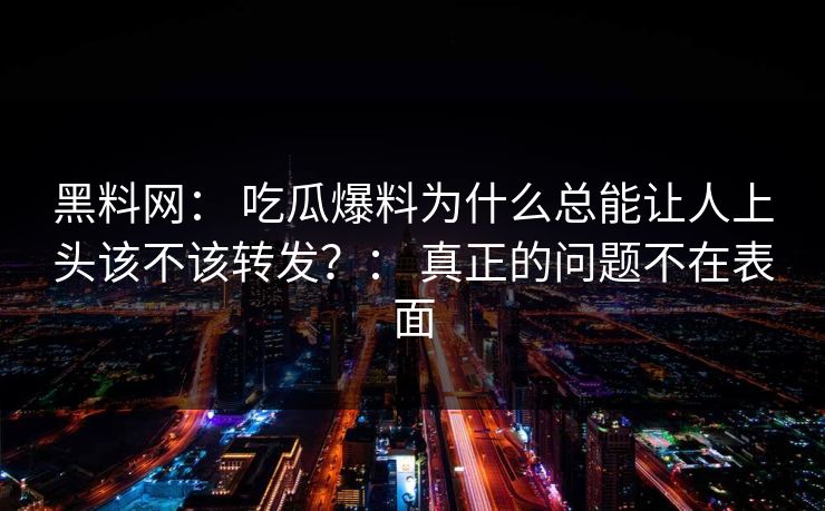 黑料网： 吃瓜爆料为什么总能让人上头该不该转发？： 真正的问题不在表面