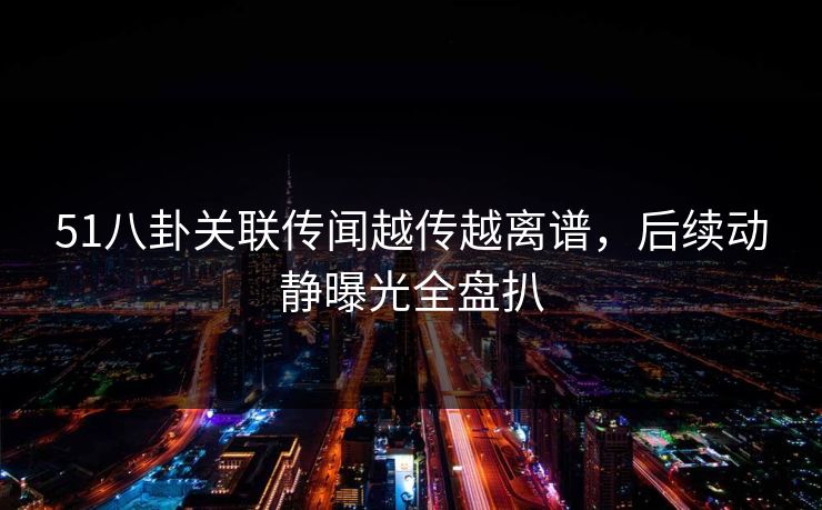 51八卦关联传闻越传越离谱，后续动静曝光全盘扒