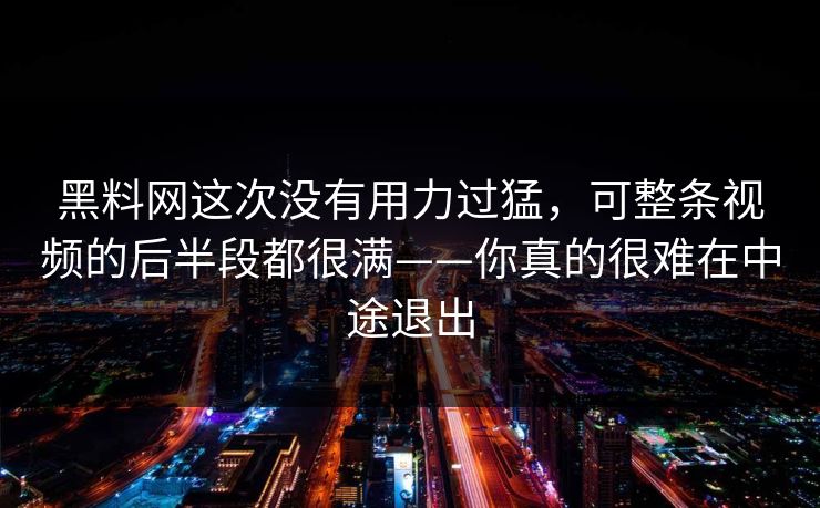 黑料网这次没有用力过猛，可整条视频的后半段都很满——你真的很难在中途退出