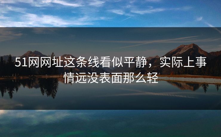 51网网址这条线看似平静，实际上事情远没表面那么轻