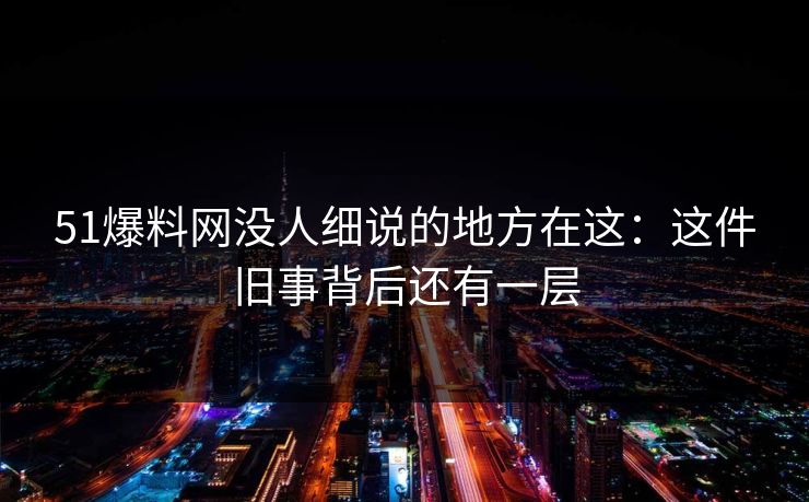 51爆料网没人细说的地方在这：这件旧事背后还有一层